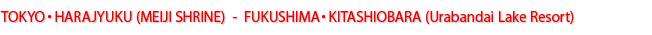 TOKYO・HARAJYUKU(MEIJI SHRINE) - FUKUSHIMA・KITASHIOBARA(Urabandai Lake Resort)
