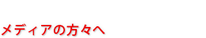 メディアの方々へ
