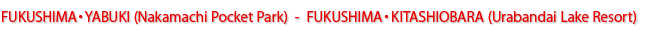 FUKUSHIMA・YABUKI(Nakamachi Pocket Park) - FUKUSHIMA・KITASHIOBARA(Urabandai Lake Resort)